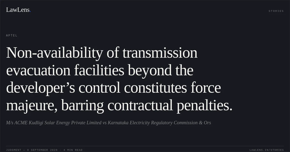 Non-availability of transmission evacuation facilities beyond the developer’s control constitutes force majeure, barring contractual penalties.. M/s ACME Kudligi Solar Energy Private Limited vs Karnataka Electricity Regulatory Commission & Ors. APTEL. LawLens