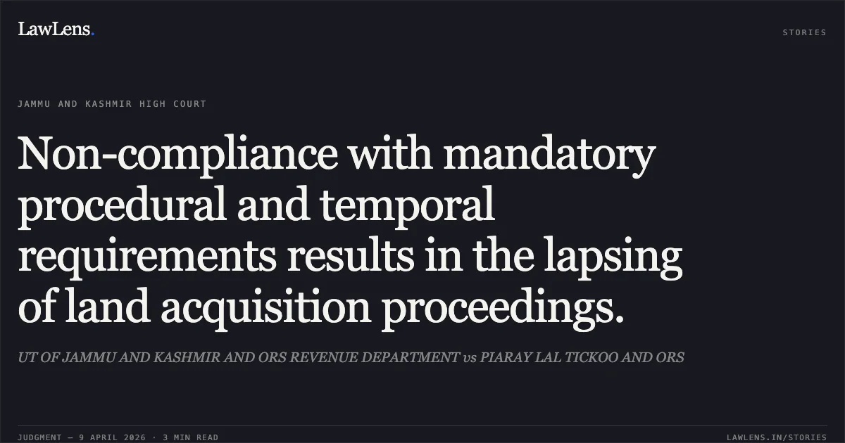 Non-compliance with mandatory procedural and temporal requirements results in the lapsing of land acquisition proceedings.. UT OF JAMMU AND KASHMIR AND ORS REVENUE DEPARTMENT vs PIARAY LAL TICKOO AND ORS. Jammu and Kashmir High Court. LawLens