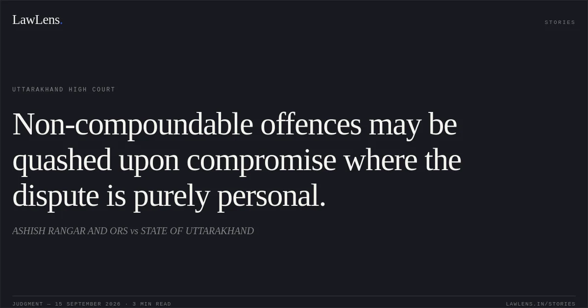 Non-compoundable offences may be quashed upon compromise where the dispute is purely personal.. ASHISH RANGAR AND ORS vs STATE OF UTTARAKHAND. Uttarakhand High Court. LawLens