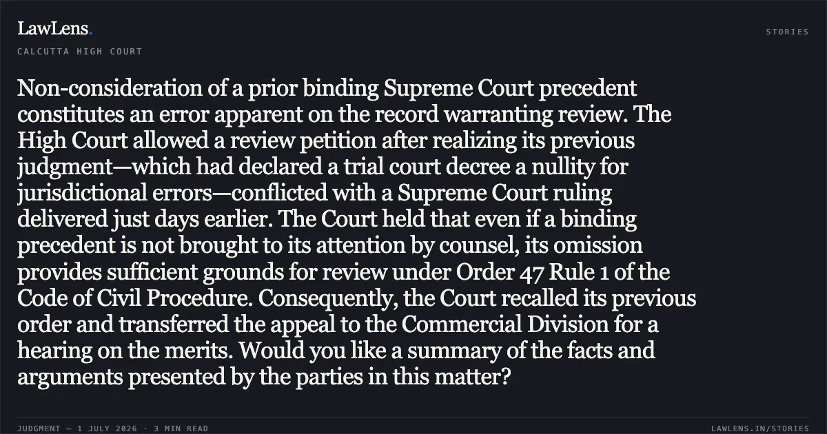 Non-consideration of a prior binding Supreme Court precedent constitutes an error apparent on the record warranting review. The High Court allowed a review petition after realizing its previous judgment—which had declared a trial court decree a nullity for jurisdictional errors—conflicted with a Supreme Court ruling delivered just days earlier. The Court held that even if a binding precedent is not brought to its attention by counsel, its omission provides sufficient grounds for review under Order 47 Rule 1 of the Code of Civil Procedure. Consequently, the Court recalled its previous order and transferred the appeal to the Commercial Division for a hearing on the merits. Would you like a summary of the facts and arguments presented by the parties in this matter?. B.N.NOBBIS AND CO AND ORS vs KAMALES MALLIK AND ORS. Calcutta High Court. LawLens