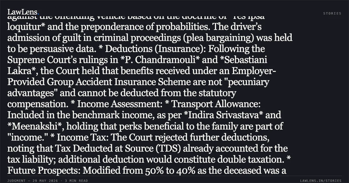 ### Non-Deductibility of Group Insurance Benefits and Inclusion of Transport Allowance in Motor Accident Compensation Case Brief: * Negligence: The Court upheld the Tribunal’s finding of negligence against the offending vehicle based on the doctrine of *res ipsa loquitur* and the preponderance of probabilities. The driver’s admission of guilt in criminal proceedings (plea bargaining) was held to be persuasive data. * Deductions (Insurance): Following the Supreme Court’s rulings in *P. Chandramouli* and *Sebastiani Lakra*, the Court held that benefits received under an Employer-Provided Group Accident Insurance Scheme are not "pecuniary advantages" and cannot be deducted from the statutory compensation. * Income Assessment: * Transport Allowance: Included in the benchmark income, as per *Indira Srivastava* and *Meenakshi*, holding that perks beneficial to the family are part of "income." * Income Tax: The Court rejected further deductions, noting that Tax Deducted at Source (TDS) already accounted for the tax liability; additional deduction would constitute double taxation. * Future Prospects: Modified from 50% to 40% as the deceased was a private-sector employee without a "permanent" job proof, aligning with *Pranay Sethi*. * Interest: Enhanced from 7.5% to 8.5% per annum, matching the prevailing RBI fixed deposit rates for the year 2011.. G C Agarwal & Ors vs Somveer Pal & Ors (Relinace General Insurance Co Ltd). Delhi High Court. LawLens