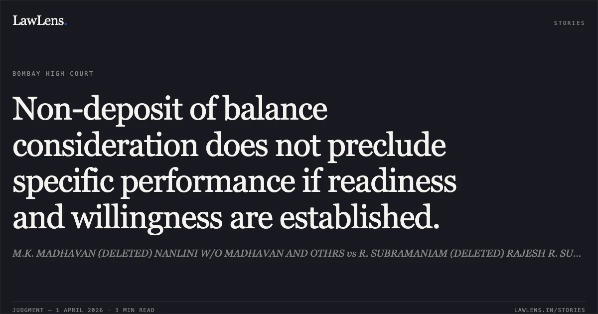 Non-deposit of balance consideration does not preclude specific performance if readiness and willingness are established.. M.K. MADHAVAN (DELETED) NANLINI W/O MADHAVAN AND OTHRS vs R. SUBRAMANIAM (DELETED) RAJESH R. SUBRAMANIAM AND OTHRS. Bombay High Court. LawLens