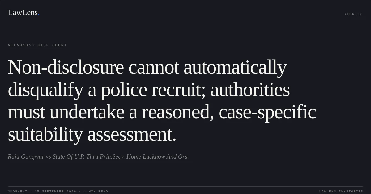 Non-disclosure cannot automatically disqualify a police recruit; authorities must undertake a reasoned, case-specific suitability assessment.. Raju Gangwar vs State Of U.P. Thru Prin.Secy. Home Lucknow And Ors.. Allahabad High Court. LawLens