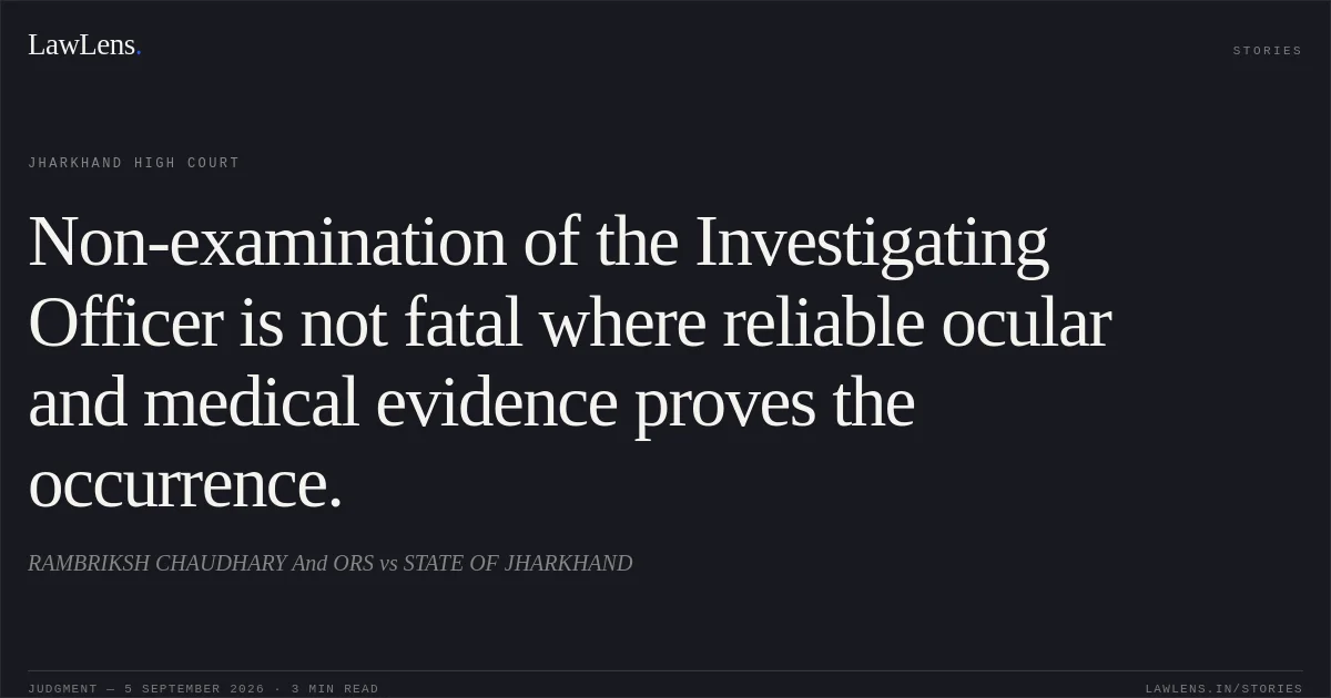 Non-examination of the Investigating Officer is not fatal where reliable ocular and medical evidence proves the occurrence.. RAMBRIKSH CHAUDHARY  And ORS vs STATE OF JHARKHAND. Jharkhand High Court. LawLens