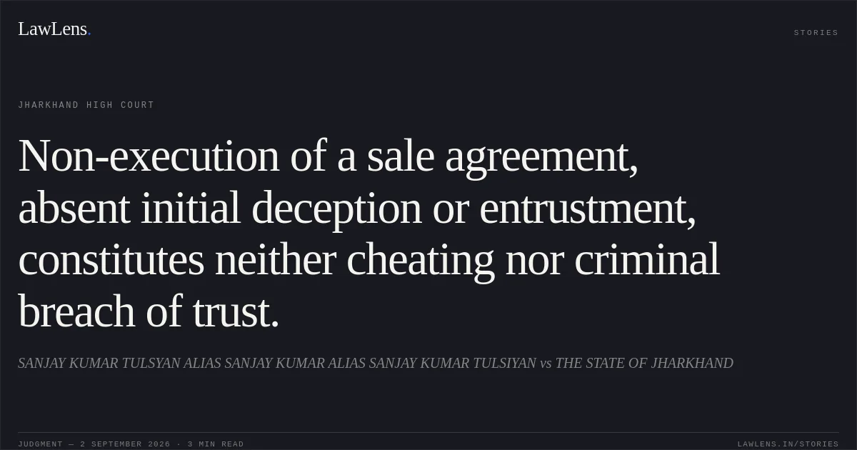 Non-execution of a sale agreement, absent initial deception or entrustment, constitutes neither cheating nor criminal breach of trust.. SANJAY KUMAR TULSYAN ALIAS SANJAY KUMAR ALIAS SANJAY KUMAR TULSIYAN vs THE STATE OF JHARKHAND. Jharkhand High Court. LawLens
