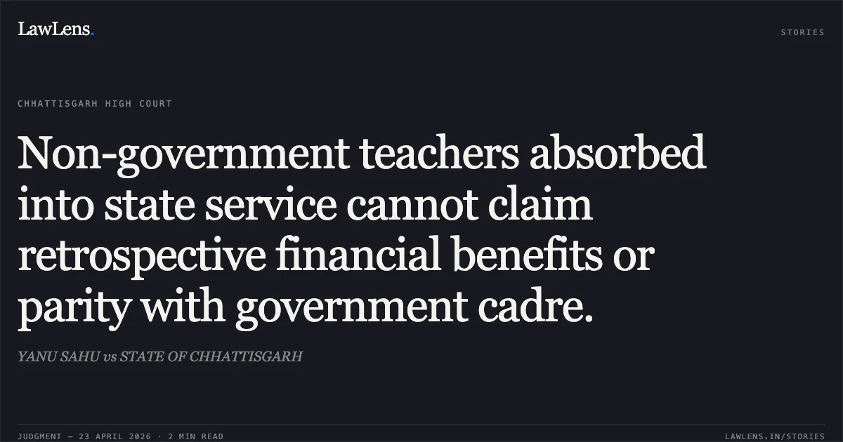 Non-government teachers absorbed into state service cannot claim retrospective financial benefits or parity with government cadre.. YANU SAHU vs STATE OF CHHATTISGARH. Chhattisgarh High Court. LawLens