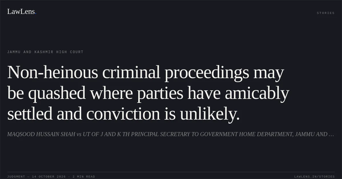 Non-heinous criminal proceedings may be quashed where parties have amicably settled and conviction is unlikely.. MAQSOOD HUSSAIN SHAH vs UT OF J AND K TH PRINCIPAL SECRETARY TO GOVERNMENT HOME DEPARTMENT, JAMMU AND OTHERS. Jammu and Kashmir High Court. LawLens