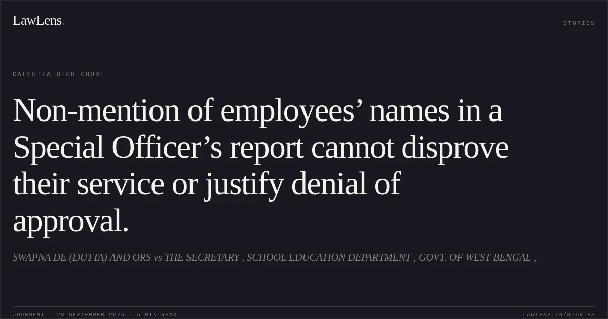 Non-mention of employees’ names in a Special Officer’s report cannot disprove their service or justify denial of approval.. SWAPNA DE (DUTTA) AND ORS vs THE SECRETARY , SCHOOL EDUCATION DEPARTMENT , GOVT. OF WEST BENGAL ,. Calcutta High Court. LawLens