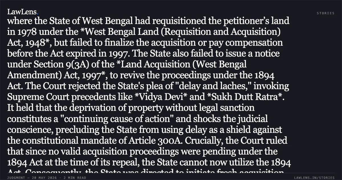 ### Non-Payment of Compensation Following Expiry of Requisition under 1948 Act Mandates Fresh Acquisition under 2013 Act Summary of the Judgment: The High Court at Calcutta addressed a dispute where the State of West Bengal had requisitioned the petitioner’s land in 1978 under the *West Bengal Land (Requisition and Acquisition) Act, 1948*, but failed to finalize the acquisition or pay compensation before the Act expired in 1997. The State also failed to issue a notice under Section 9(3A) of the *Land Acquisition (West Bengal Amendment) Act, 1997*, to revive the proceedings under the 1894 Act. The Court rejected the State's plea of "delay and laches," invoking Supreme Court precedents like *Vidya Devi* and *Sukh Dutt Ratra*. It held that the deprivation of property without legal sanction constitutes a "continuing cause of action" and shocks the judicial conscience, precluding the State from using delay as a shield against the constitutional mandate of Article 300A. Crucially, the Court ruled that since no valid acquisition proceedings were pending under the 1894 Act at the time of its repeal, the State cannot now utilize the 1894 Act. Consequently, the State was directed to initiate fresh acquisition proceedings specifically under the *Right to Fair Compensation and Transparency in Land Acquisition, Rehabilitation and Resettlement Act, 2013*, to determine and pay fair compensation to the petitioner.. BIJOY KRISHNA BERA @ BIJOY BERA vs THE STATE OF WEST BENGAL AND ORS.. Calcutta High Court. LawLens
