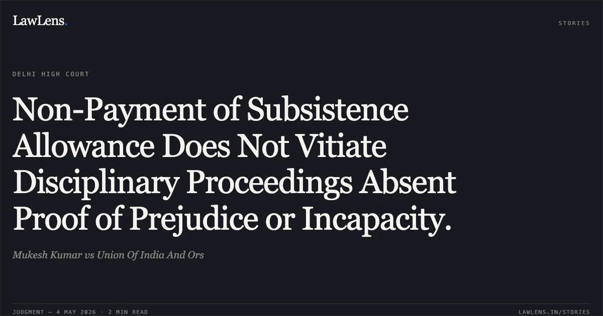 Non-Payment of Subsistence Allowance Does Not Vitiate Disciplinary Proceedings Absent Proof of Prejudice or Incapacity.. Mukesh Kumar vs Union Of India And Ors. Delhi High Court. LawLens