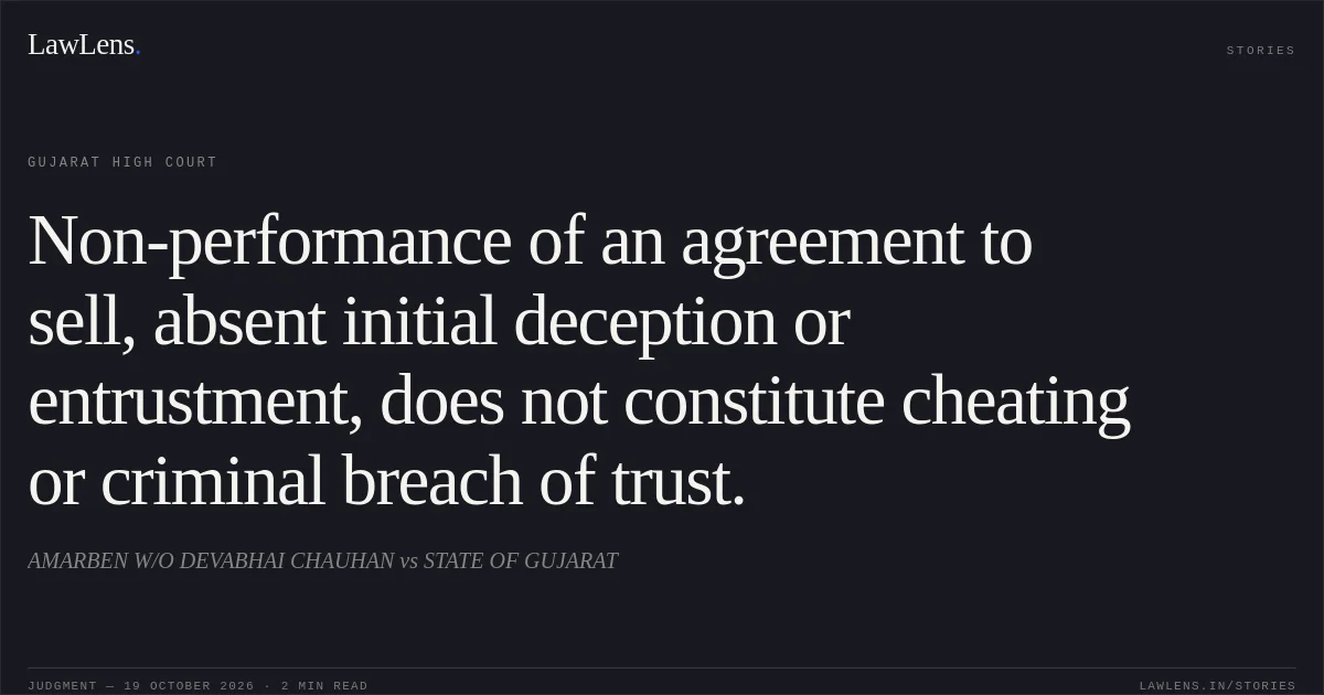 Non-performance of an agreement to sell, absent initial deception or entrustment, does not constitute cheating or criminal breach of trust.. AMARBEN W/O DEVABHAI CHAUHAN vs STATE OF GUJARAT. Gujarat High Court. LawLens