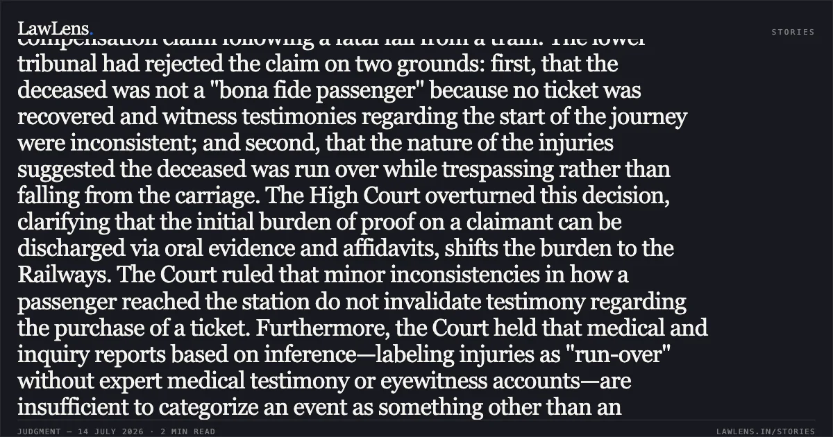 ### Non-recovery of journey ticket and inferential injury reports cannot negate claims of "untoward incidents" during rail travel. Summary This appeal challenged a tribunal's dismissal of a compensation claim following a fatal fall from a train. The lower tribunal had rejected the claim on two grounds: first, that the deceased was not a "bona fide passenger" because no ticket was recovered and witness testimonies regarding the start of the journey were inconsistent; and second, that the nature of the injuries suggested the deceased was run over while trespassing rather than falling from the carriage. The High Court overturned this decision, clarifying that the initial burden of proof on a claimant can be discharged via oral evidence and affidavits, shifts the burden to the Railways. The Court ruled that minor inconsistencies in how a passenger reached the station do not invalidate testimony regarding the purchase of a ticket. Furthermore, the Court held that medical and inquiry reports based on inference—labeling injuries as "run-over" without expert medical testimony or eyewitness accounts—are insufficient to categorize an event as something other than an "untoward incident." Finding that the location of the body supported a journey in progress, the Court remanded the matter for compensation assessment. Would you like a summary of the legal principles applied in the next segment of this case or a similar judgment?. Savitri vs Union Of India. Delhi High Court. LawLens