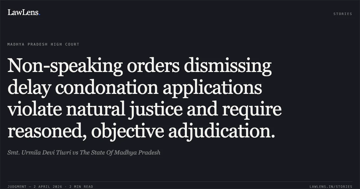 Non-speaking orders dismissing delay condonation applications violate natural justice and require reasoned, objective adjudication.. Smt. Urmila Devi Tiwri vs The State Of Madhya Pradesh. Madhya Pradesh High Court. LawLens
