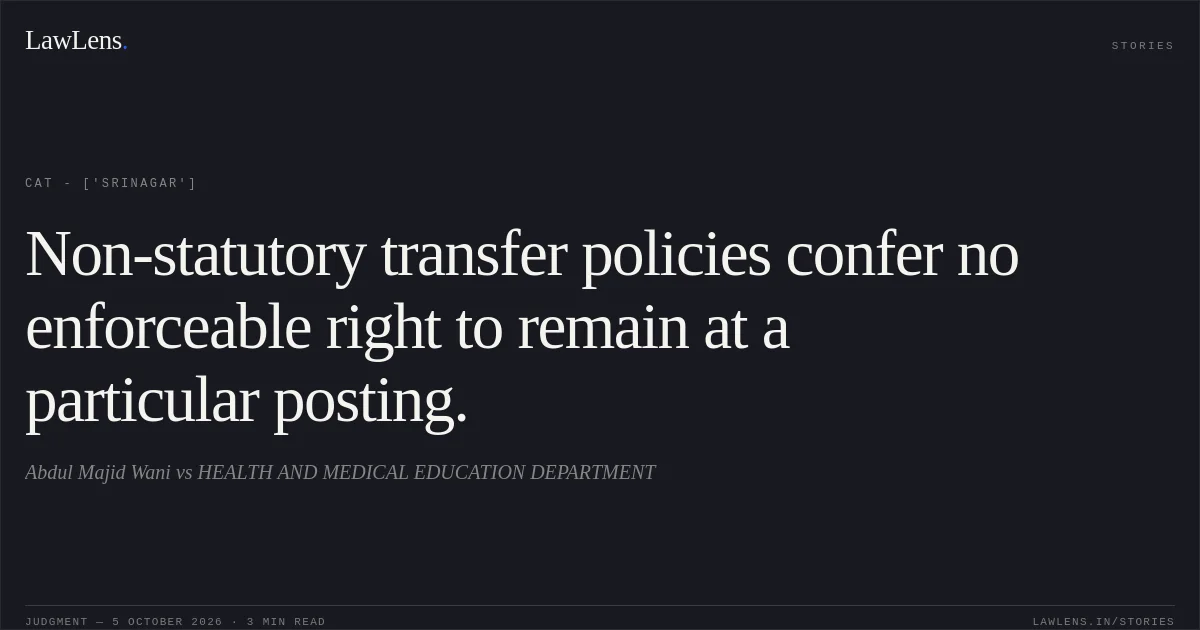 Non-statutory transfer policies confer no enforceable right to remain at a particular posting.. Abdul Majid Wani  vs HEALTH AND MEDICAL EDUCATION DEPARTMENT. CAT - ['Srinagar']. LawLens