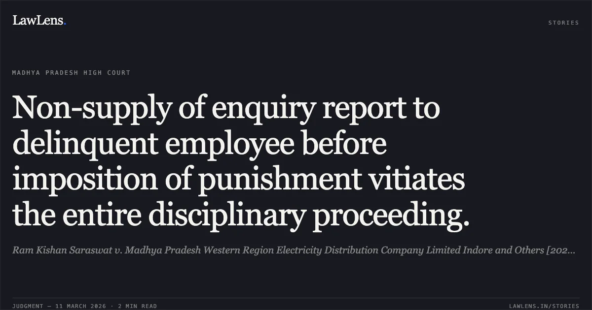 Non-supply of enquiry report to delinquent employee before imposition of punishment vitiates the entire disciplinary proceeding.. Ram Kishan Saraswat v. Madhya Pradesh Western Region Electricity Distribution Company Limited Indore and Others [2026:MPHC-GWL:8145]. Madhya Pradesh High Court. LawLens