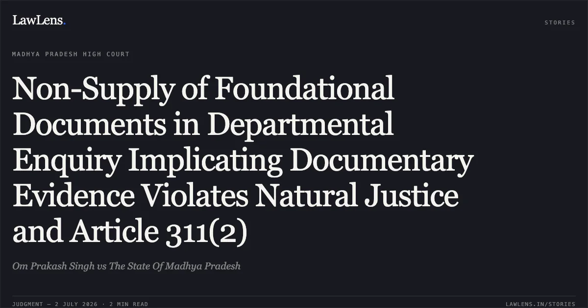 Non-Supply of Foundational Documents in Departmental Enquiry Implicating Documentary Evidence Violates Natural Justice and Article 311(2). Om Prakash Singh vs The State Of Madhya Pradesh. Madhya Pradesh High Court. LawLens