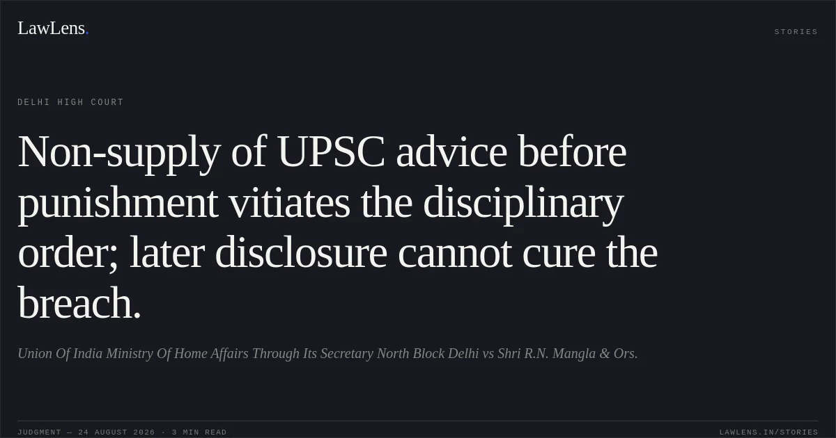 Non-supply of UPSC advice before punishment vitiates the disciplinary order; later disclosure cannot cure the breach.. Union Of India Ministry Of Home Affairs Through Its Secretary North Block Delhi vs Shri R.N. Mangla & Ors.. Delhi High Court. LawLens