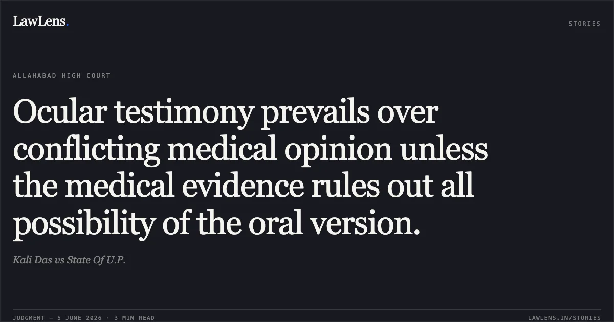 Ocular testimony prevails over conflicting medical opinion unless the medical evidence rules out all possibility of the oral version.. Kali Das vs State Of U.P.. Allahabad High Court. LawLens