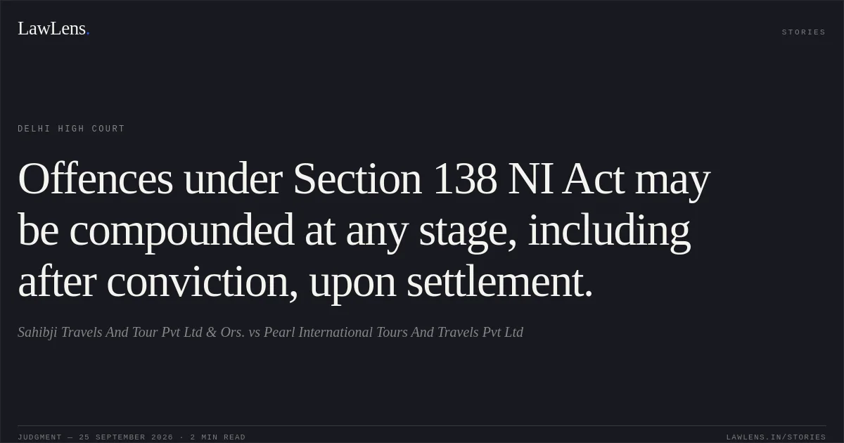 Offences under Section 138 NI Act may be compounded at any stage, including after conviction, upon settlement.. Sahibji Travels And Tour Pvt Ltd & Ors. vs Pearl International Tours And Travels Pvt Ltd. Delhi High Court. LawLens