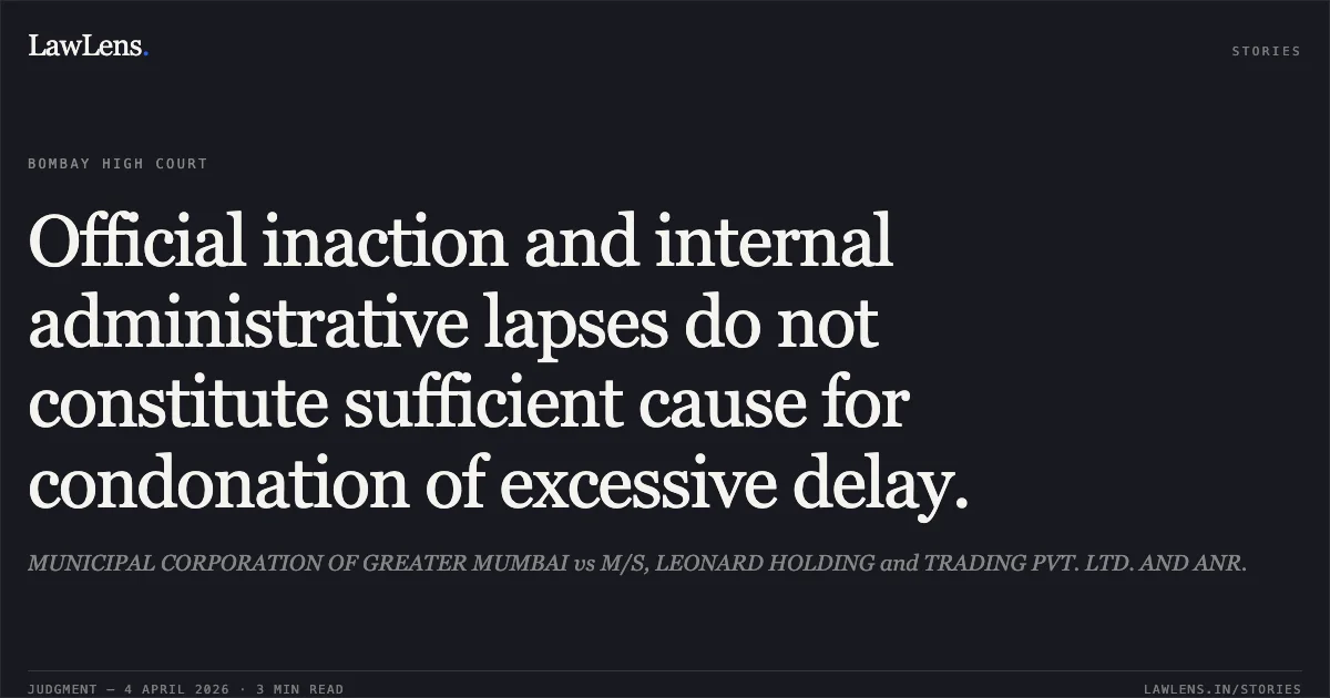 Official inaction and internal administrative lapses do not constitute sufficient cause for condonation of excessive delay.. MUNICIPAL CORPORATION OF GREATER MUMBAI vs M/S, LEONARD HOLDING and TRADING PVT. LTD. AND ANR.. Bombay High Court. LawLens