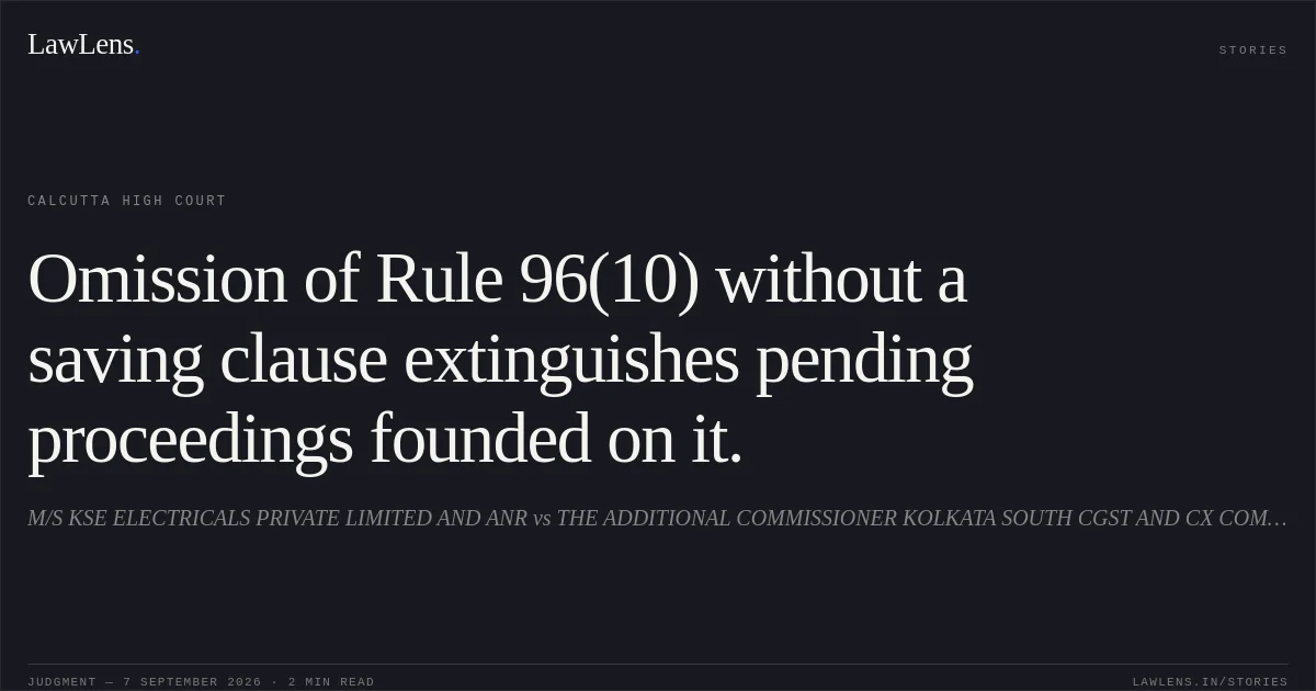 Omission of Rule 96(10) without a saving clause extinguishes pending proceedings founded on it.. M/S KSE ELECTRICALS PRIVATE LIMITED AND ANR vs THE ADDITIONAL COMMISSIONER KOLKATA SOUTH CGST AND CX COMMISSIONERATE AND ORS. Calcutta High Court. LawLens