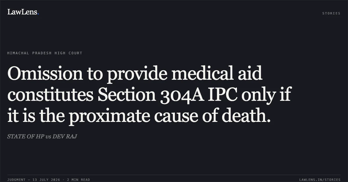 Omission to provide medical aid constitutes Section 304A IPC only if it is the proximate cause of death.. STATE OF HP vs DEV RAJ. Himachal Pradesh High Court. LawLens