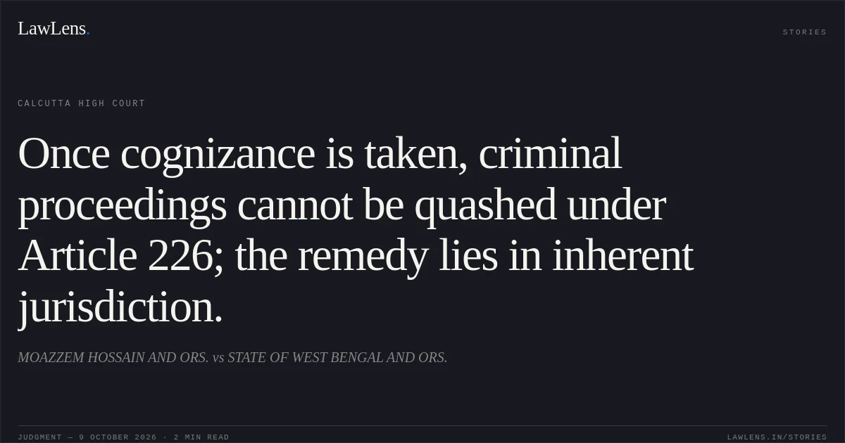 Once cognizance is taken, criminal proceedings cannot be quashed under Article 226; the remedy lies in inherent jurisdiction.. MOAZZEM HOSSAIN AND ORS. vs STATE OF WEST BENGAL AND ORS.. Calcutta High Court. LawLens
