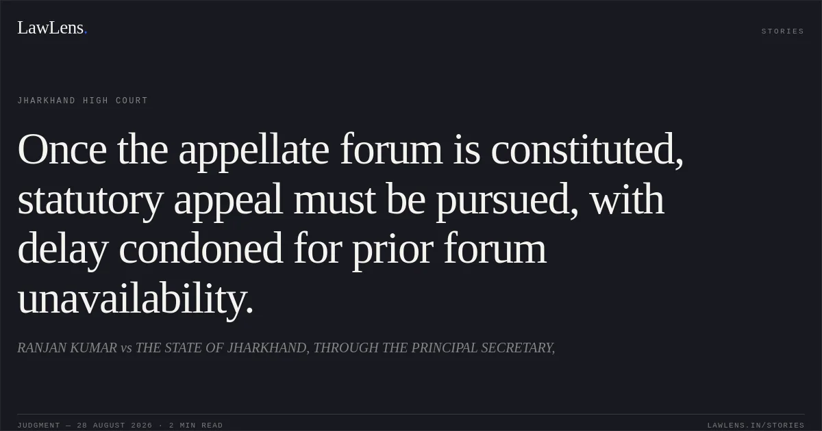 Once the appellate forum is constituted, statutory appeal must be pursued, with delay condoned for prior forum unavailability.. RANJAN KUMAR vs THE STATE OF JHARKHAND, THROUGH THE PRINCIPAL SECRETARY,. Jharkhand High Court. LawLens
