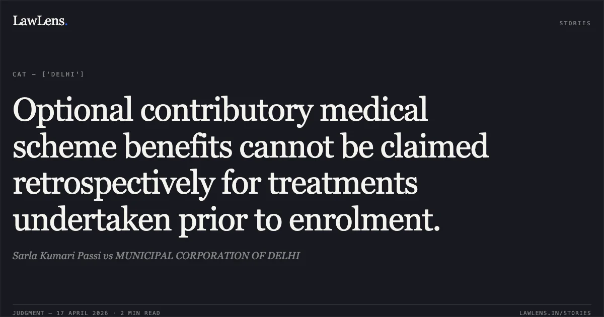 Optional contributory medical scheme benefits cannot be claimed retrospectively for treatments undertaken prior to enrolment.. Sarla Kumari Passi vs MUNICIPAL CORPORATION OF DELHI. Central Administrative Tribunal. LawLens