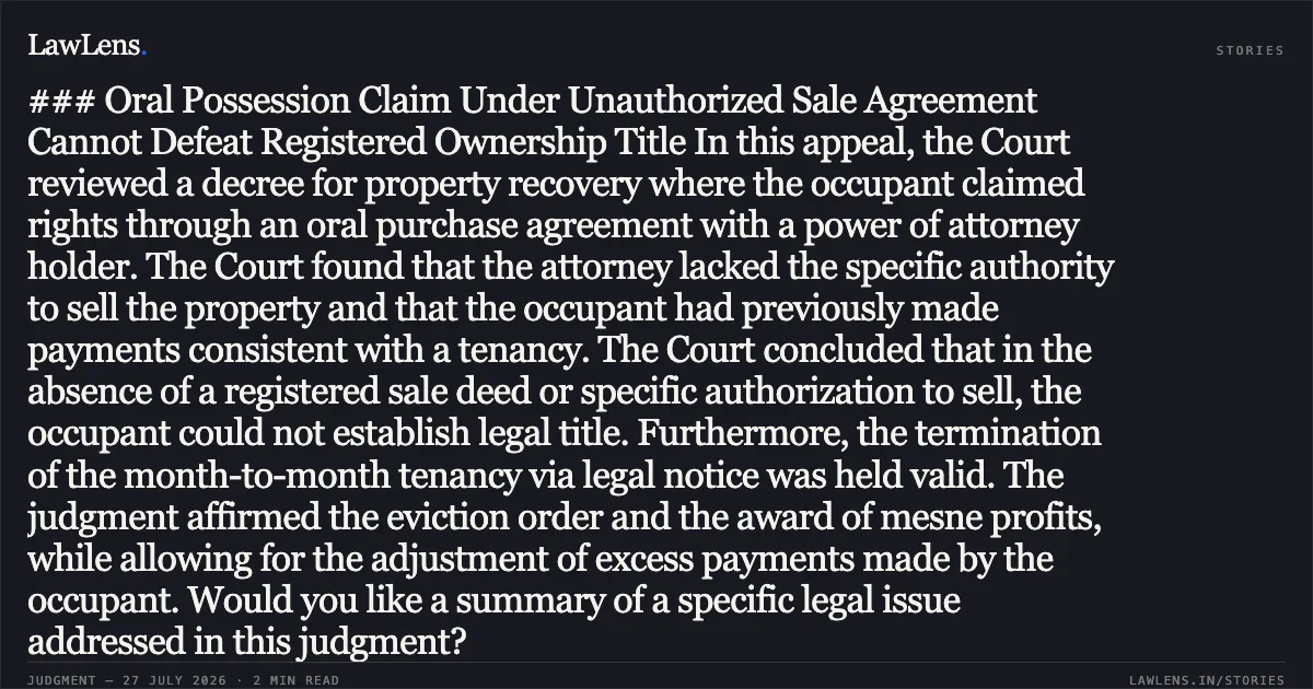 ### Oral Possession Claim Under Unauthorized Sale Agreement Cannot Defeat Registered Ownership Title In this appeal, the Court reviewed a decree for property recovery where the occupant claimed rights through an oral purchase agreement with a power of attorney holder. The Court found that the attorney lacked the specific authority to sell the property and that the occupant had previously made payments consistent with a tenancy. The Court concluded that in the absence of a registered sale deed or specific authorization to sell, the occupant could not establish legal title. Furthermore, the termination of the month-to-month tenancy via legal notice was held valid. The judgment affirmed the eviction order and the award of mesne profits, while allowing for the adjustment of excess payments made by the occupant. Would you like a summary of a specific legal issue addressed in this judgment?. Mrs. Naveen Chaudhary @ N Aveen Ahlawat vs Sh Siddharth Ganvir & Ors.. Delhi High Court. LawLens