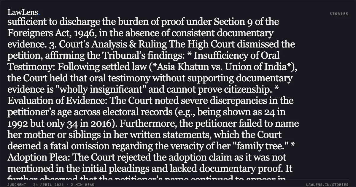 Oral Testimony and Unsubstantiated Adoption Pleas Insufficient to Discharge Burden of Proof Under Section 9 SUMMARY 1. Fact Profile The petitioner, Sahara Begum, challenged a Foreigners Tribunal order declaring her a foreigner of the post-1971 stream. To establish Indian citizenship, she claimed to be the biological daughter of Muslimuddin (appearing in the 1966 voters list) and further alleged she was adopted at age seven by a resident of Tezpur. She relied on the 1966, 1992, and 2016 electoral rolls, an EPIC card, and oral testimony from her biological and adoptive fathers. 2. Core Legal Issue Whether oral testimony of lineage and an undocumented plea of adoption are sufficient to discharge the burden of proof under Section 9 of the Foreigners Act, 1946, in the absence of consistent documentary evidence. 3. Court’s Analysis & Ruling The High Court dismissed the petition, affirming the Tribunal’s findings: * Insufficiency of Oral Testimony: Following settled law (*Asia Khatun vs. Union of India*), the Court held that oral testimony without supporting documentary evidence is "wholly insignificant" and cannot prove citizenship. * Evaluation of Evidence: The Court noted severe discrepancies in the petitioner’s age across electoral records (e.g., being shown as 24 in 1992 but only 34 in 2016). Furthermore, the petitioner failed to name her mother or siblings in her written statements, which the Court deemed a fatal omission regarding the veracity of her "family tree." * Adoption Plea: The Court rejected the adoption claim as it was not mentioned in the initial pleadings and lacked documentary proof. It further observed that the petitioner’s name continued to appear in voters lists at her original village years after the alleged adoption, contradicting her claim of shifting residence. * Burden of Proof: Under Section 9 of the Foreigners Act, 1946, the burden lies entirely on the proceedee. The petitioner failed to establish a clear, documented linkage to an Indian predecessor or prove continuous residence. 4. Conclusion The Court concluded that the petitioner failed to discharge her statutory burden. Minor clerical errors in names can be overlooked, but the cumulative effect of inconsistent age, contradictory residential history, and lack of primary linkage documents justifies the foreigner declaration.. Sahara Begum vs Union Of India And 6 Ors. Gauhati High Court. LawLens