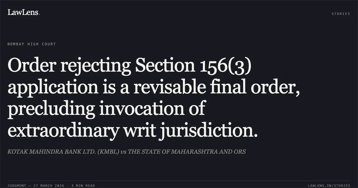 Order rejecting Section 156(3) application is a revisable final order, precluding invocation of extraordinary writ jurisdiction.. KOTAK MAHINDRA BANK LTD. (KMBL) vs THE STATE OF MAHARASHTRA AND ORS. Bombay High Court. LawLens