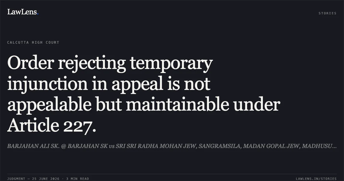 Order rejecting temporary injunction in appeal is not appealable but maintainable under Article 227.. BARJAHAN ALI SK. @ BARJAHAN SK vs SRI SRI RADHA MOHAN JEW, SANGRAMSILA, MADAN GOPAL JEW, MADHUSUDAN SILA, BALINGA SHIB GRANA AND ORS.. Calcutta High Court. LawLens