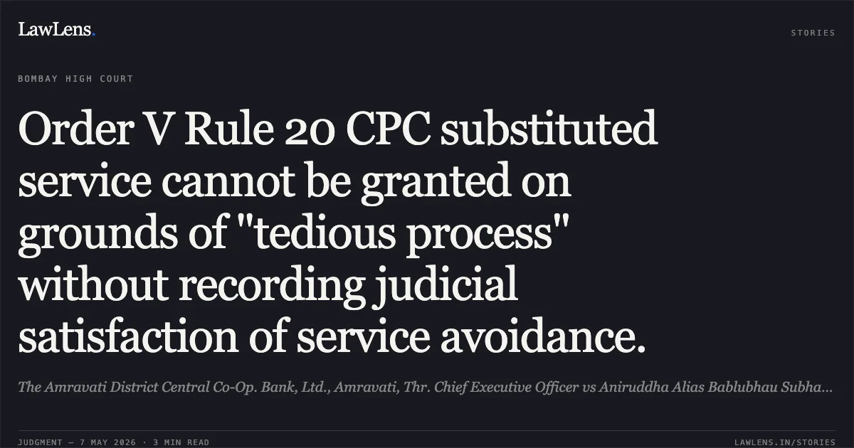 Order V Rule 20 CPC substituted service cannot be granted on grounds of "tedious process" without recording judicial satisfaction of service avoidance.. The Amravati District Central Co-Op. Bank, Ltd., Amravati, Thr. Chief Executive Officer vs Aniruddha Alias Bablubhau Subhanrao Deshmukh And Ors.. Bombay High Court. LawLens