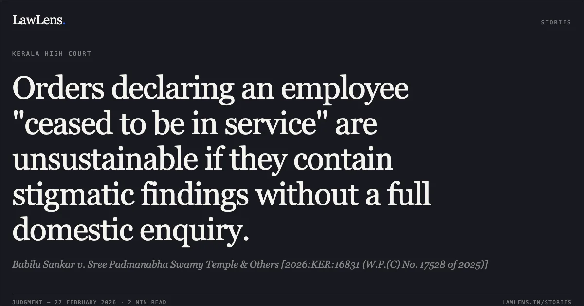 Orders declaring an employee "ceased to be in service" are unsustainable if they contain stigmatic findings without a full domestic enquiry.. Babilu Sankar v. Sree Padmanabha Swamy Temple & Others [2026:KER:16831 (W.P.(C) No. 17528 of 2025)]. Kerala High Court. LawLens