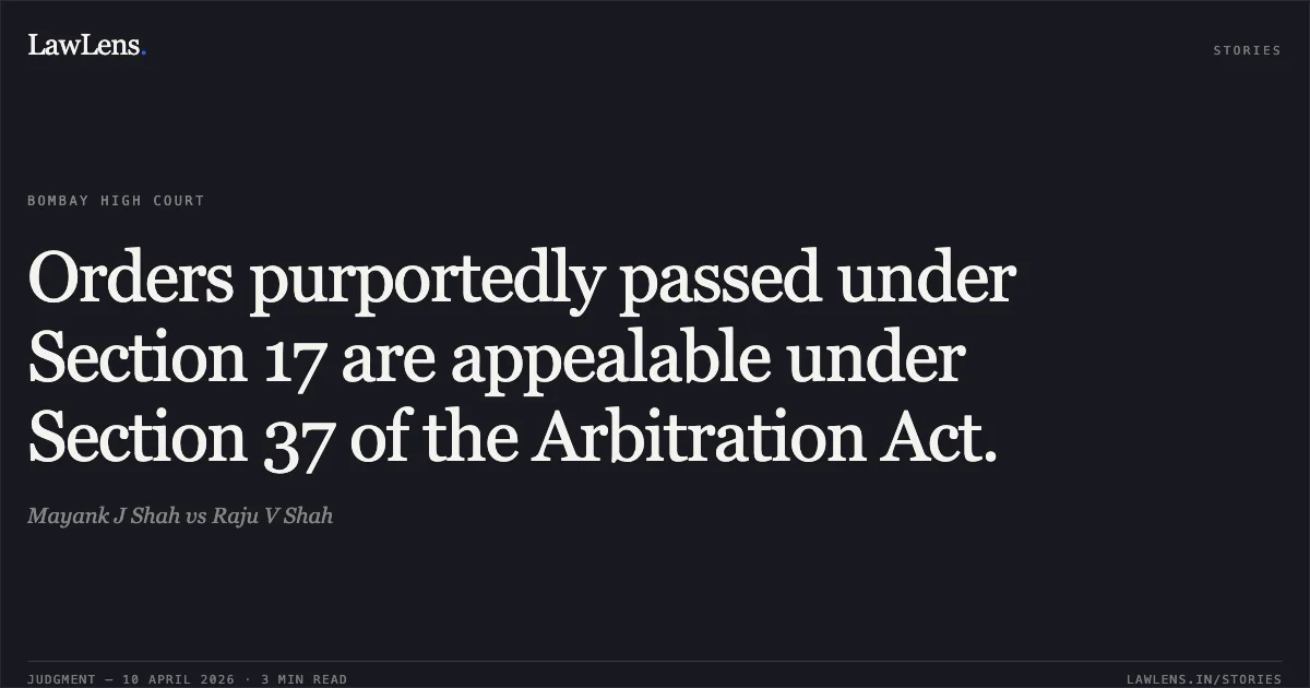 Orders purportedly passed under Section 17 are appealable under Section 37 of the Arbitration Act.. Mayank J Shah vs Raju V Shah. Bombay High Court. LawLens
