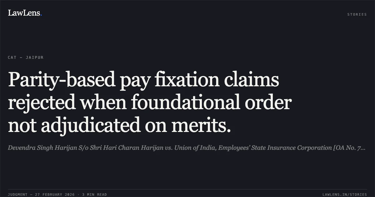 Parity-based pay fixation claims rejected when foundational order not adjudicated on merits.. Devendra Singh Harijan S/o Shri Hari Charan Harijan vs. Union of India, Employees’ State Insurance Corporation [OA No. 779/2024, OA No. 777/2024, OA No. 780/2024, OA No. 781/2024 & OA No. 778/2024]. Central Administrative Tribunal. LawLens