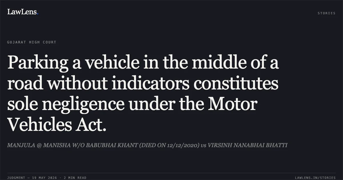 Parking a vehicle in the middle of a road without indicators constitutes sole negligence under the Motor Vehicles Act.. MANJULA @ MANISHA W/O BABUBHAI KHANT (DIED ON 12/12/2020) vs VIRSINH NANABHAI BHATTI. Gujarat High Court. LawLens