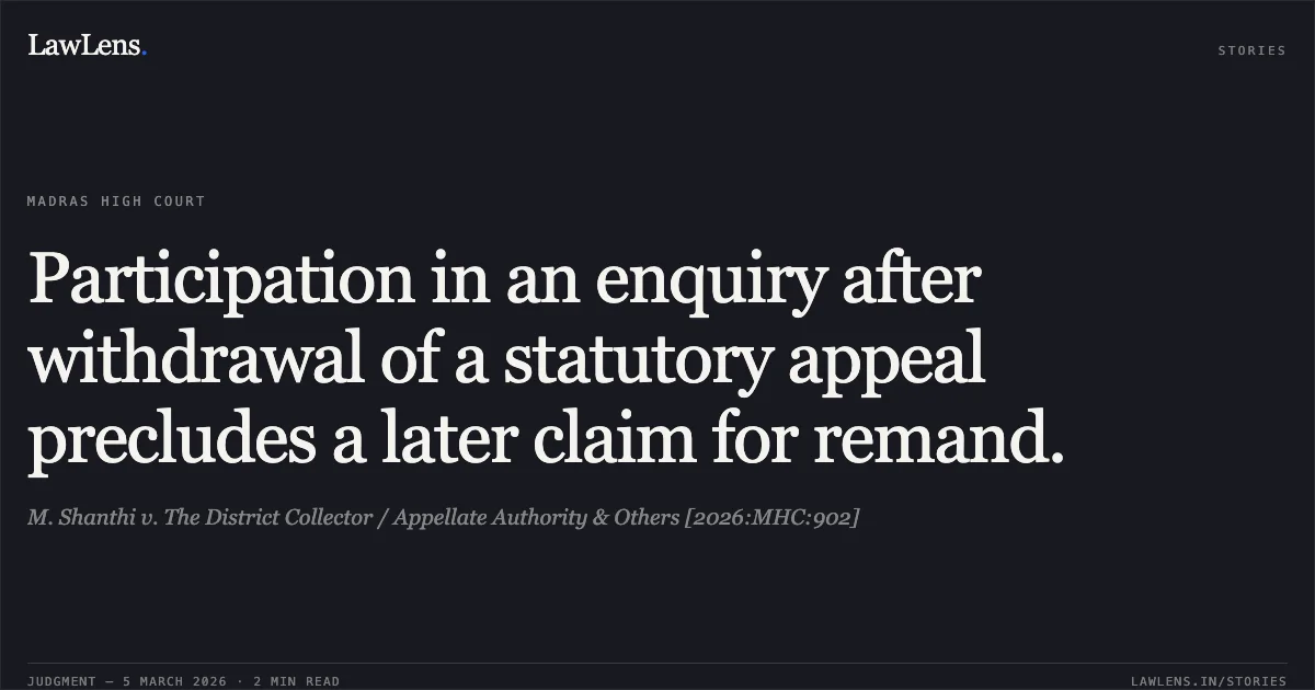 Participation in an enquiry after withdrawal of a statutory appeal precludes a later claim for remand.. M. Shanthi v. The District Collector / Appellate Authority & Others [2026:MHC:902]. Madras High Court. LawLens