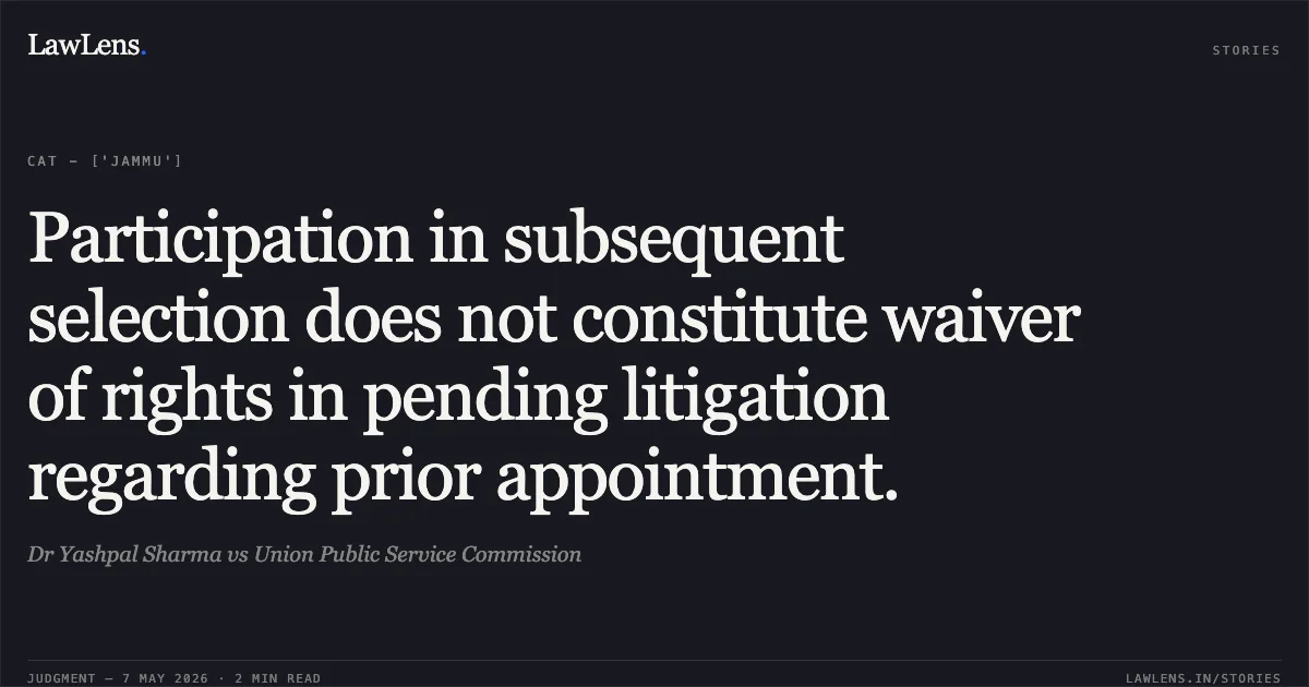 Participation in subsequent selection does not constitute waiver of rights in pending litigation regarding prior appointment.. Dr Yashpal Sharma vs Union Public Service Commission. Central Administrative Tribunal. LawLens