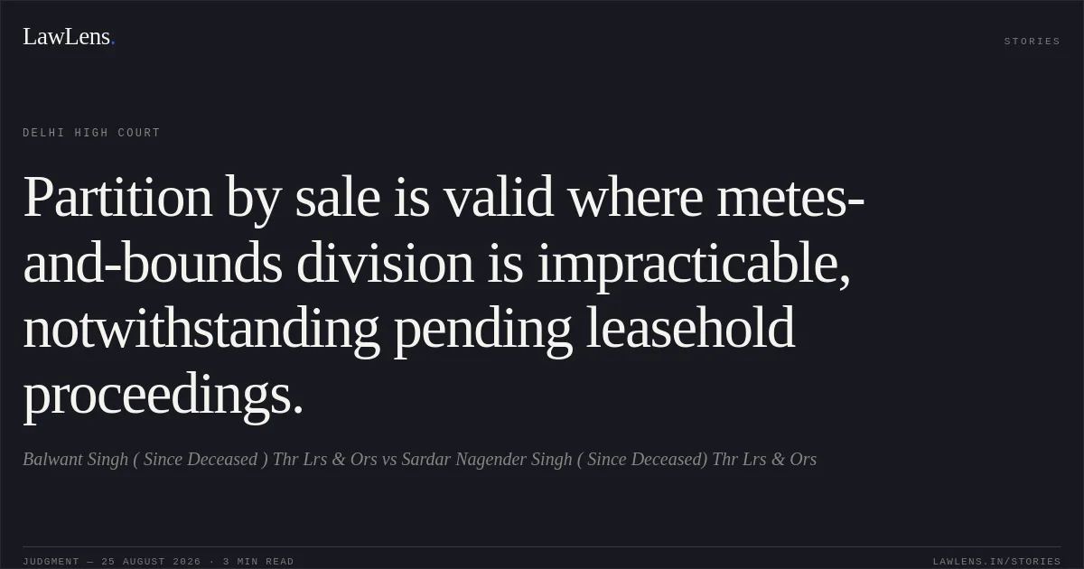 Partition by sale is valid where metes-and-bounds division is impracticable, notwithstanding pending leasehold proceedings.. Balwant Singh ( Since Deceased ) Thr Lrs & Ors vs Sardar Nagender Singh ( Since Deceased) Thr Lrs & Ors. Delhi High Court. LawLens