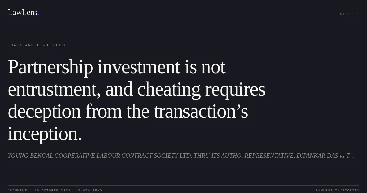 Partnership investment is not entrustment, and cheating requires deception from the transaction’s inception.. YOUNG BENGAL COOPERATIVE LABOUR CONTRACT SOCIETY LTD, THRU ITS AUTHO. REPRESENTATIVE, DIPANKAR DAS vs THE STATE OF JHARKHAND. Jharkhand High Court. LawLens