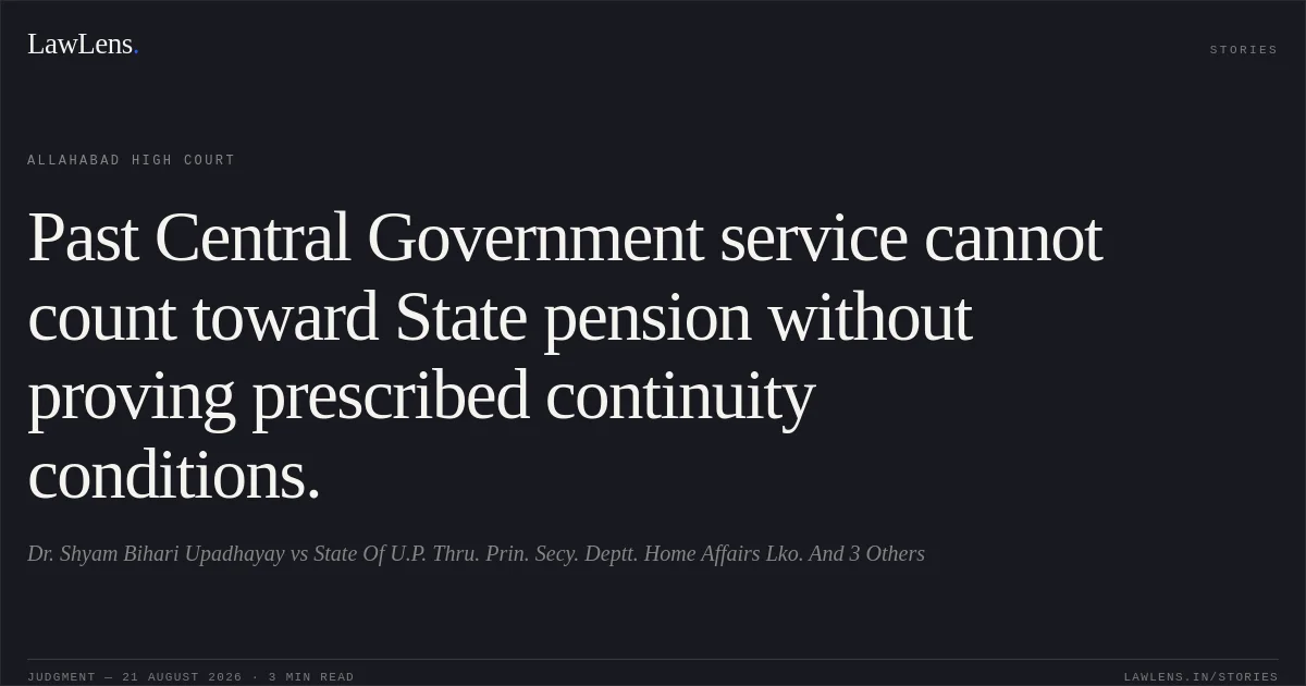 Past Central Government service cannot count toward State pension without proving prescribed continuity conditions.. Dr. Shyam Bihari Upadhayay vs State Of U.P. Thru. Prin. Secy. Deptt. Home Affairs Lko. And 3 Others. Allahabad High Court. LawLens