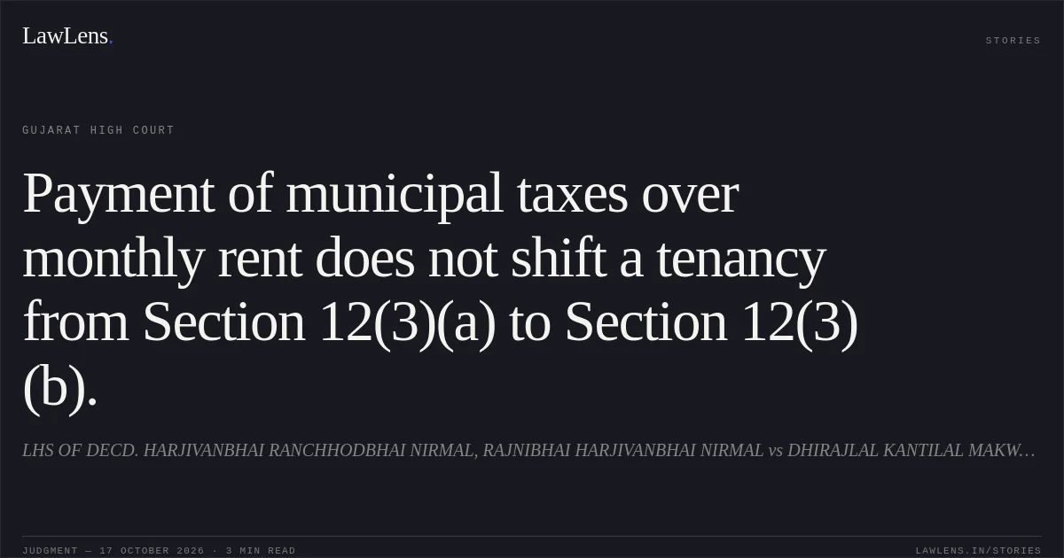 Payment of municipal taxes over monthly rent does not shift a tenancy from Section 12(3)(a) to Section 12(3)(b).. LHS OF DECD. HARJIVANBHAI RANCHHODBHAI NIRMAL, RAJNIBHAI HARJIVANBHAI NIRMAL vs DHIRAJLAL KANTILAL MAKWANA. Gujarat High Court. LawLens