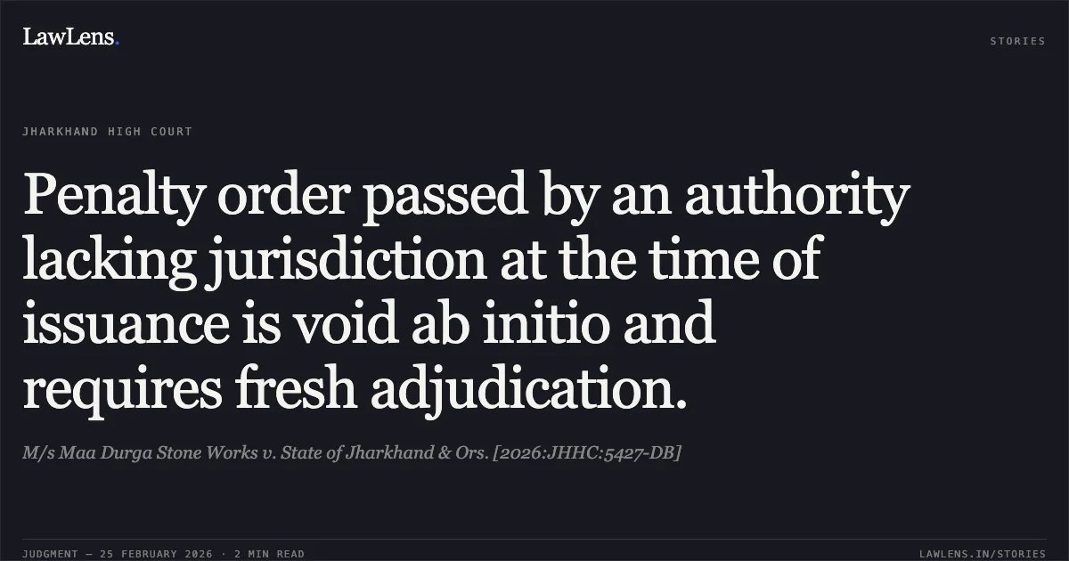Penalty order passed by an authority lacking jurisdiction at the time of issuance is void ab initio and requires fresh adjudication.. M/s Maa Durga Stone Works v. State of Jharkhand & Ors. [2026:JHHC:5427-DB]. Jharkhand High Court. LawLens