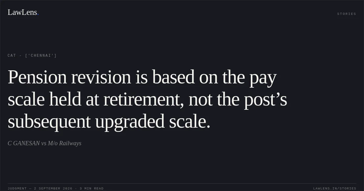 Pension revision is based on the pay scale held at retirement, not the post’s subsequent upgraded scale.. C GANESAN vs M/o Railways. CAT - ['Chennai']. LawLens