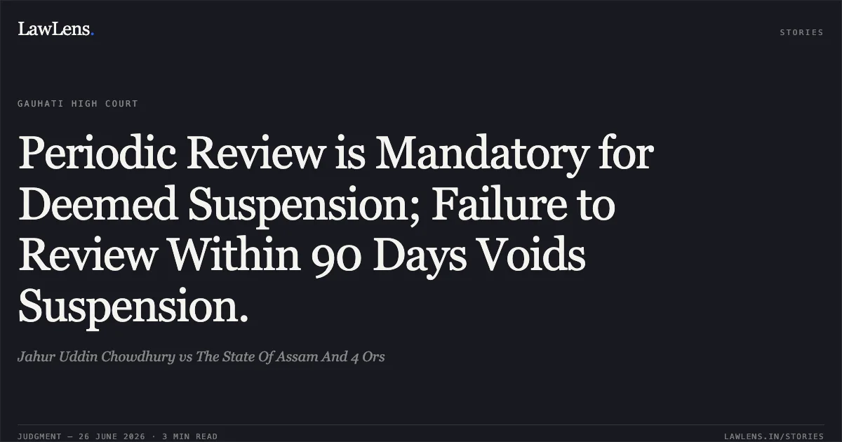Periodic Review is Mandatory for Deemed Suspension; Failure to Review Within 90 Days Voids Suspension.. Jahur Uddin Chowdhury vs The State Of Assam And 4 Ors. Gauhati High Court. LawLens