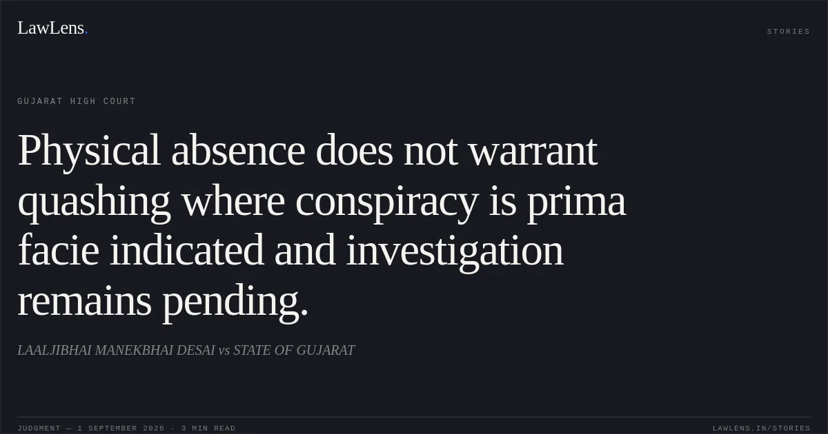 Physical absence does not warrant quashing where conspiracy is prima facie indicated and investigation remains pending.. LAALJIBHAI MANEKBHAI DESAI vs STATE OF GUJARAT. Gujarat High Court. LawLens