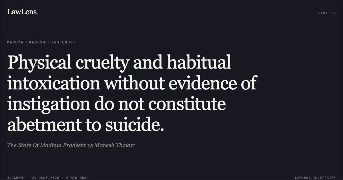 Physical cruelty and habitual intoxication without evidence of instigation do not constitute abetment to suicide.. The State Of Madhya Pradesht vs Mahesh Thakur. Madhya Pradesh High Court. LawLens