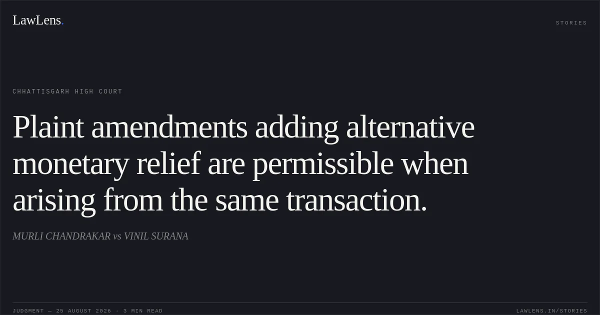 Plaint amendments adding alternative monetary relief are permissible when arising from the same transaction.. MURLI CHANDRAKAR vs VINIL SURANA. Chhattisgarh High Court. LawLens